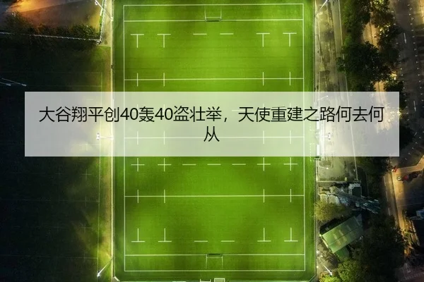 大谷翔平创40轰40盗壮举，天使重建之路何去何从